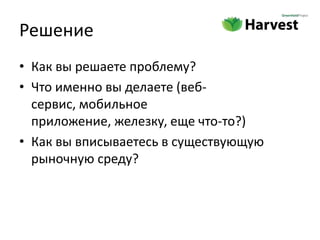 Решение
• Как вы решаете проблему?
• Что именно вы делаете (веб-
  сервис, мобильное
  приложение, железку, еще что-то?)
• Как вы вписываетесь в существующую
  рыночную среду?
 