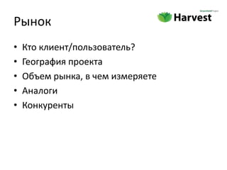 Рынок
•   Кто клиент/пользователь?
•   География проекта
•   Объем рынка, в чем измеряете
•   Аналоги
•   Конкуренты
 