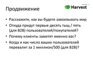 Продвижение
• Расскажите, как вы будете завоевывать мир
• Откуда придут первые десять тыщ / пять
  (для B2B) пользователей/покупателей?
• Почему клиенты заметят именно вас?
• Когда и как число ваших пользователей
  перевалит за 1 миллион/500 (для B2B)?
 