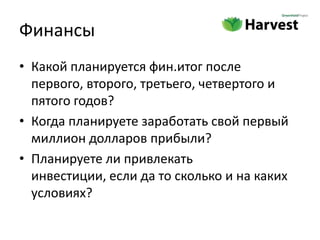 Финансы
• Какой планируется фин.итог после
  первого, второго, третьего, четвертого и
  пятого годов?
• Когда планируете заработать свой первый
  миллион долларов прибыли?
• Планируете ли привлекать
  инвестиции, если да то сколько и на каких
  условиях?
 