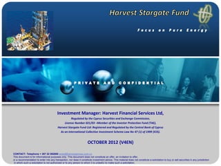 Investment Manager: Harvest Financial Services Ltd,
                                                    Regulated by the Cyprus Securities and Exchange Commission,
                                               License Number 021/03 –Member of the Investor Protection Fund (TAE),
                                          Harvest Stargate Fund Ltd: Registered and Regulated by the Central Bank of Cyprus
                                            As an international Collective Investment Scheme Law No 47 (1) of 1999 (ICIS).


                                                                      OCTOBER 2012 (V4EN)

CONTACT: Telephone + 357 22 552800 andy@harvestgroup.com.cy
This document is for informational purposes only. This document does not constitute an offer, an invitation to offer,
or a recommendation to enter into any transaction, nor does it constitute investment advice. This material does not constitute a solicitation to buy or sell securities in any jurisdiction
 in which such a solicitation is not authorized or to any person to whom it is unlawful to make such a solicitation,
 