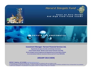Investment Manager: Harvest Financial Services Ltd,
                                                    Regulated by the Cyprus Securities and Exchange Commission,
                                               License Number 021/03 –Member of the Investor Protection Fund (TAE),
                                          Harvest Stargate Fund Ltd: Registered and Regulated by the Central Bank of Cyprus
                                            As an international Collective Investment Scheme Law No 47 (1) of 1999 (ICIS).


                                                                       JANUARY 2013 (V6EN)

CONTACT: Telephone + 357 22 552800 andy@harvestgroup.com.cy
This document is for informational purposes only. This document does not constitute an offer, an invitation to offer,
or a recommendation to enter into any transaction, nor does it constitute investment advice. This material does not constitute a solicitation to buy or sell securities in any jurisdiction
 in which such a solicitation is not authorized or to any person to whom it is unlawful to make such a solicitation,
 