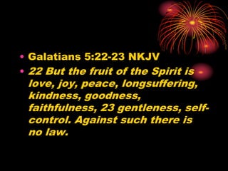 • Galatians 5:22-23 NKJV
• 22 But the fruit of the Spirit is
love, joy, peace, longsuffering,
kindness, goodness,
faithfulness, 23 gentleness, self-
control. Against such there is
no law.
 