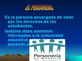 Es la persona encargada de velar
  por los derechos de los
  estudiantes.
también debe mantener
  informados a la comunidad
  educativa sobre lo que esta
  pasando en la institución.


          AAF6s/E8Nzw15ywXg/s400/logopersoneria.jpg
                    2.bp.blogspot.com   /_                http://
                                       DPoalPGedEI/StpG_Xog1vI/AAAAAA
 