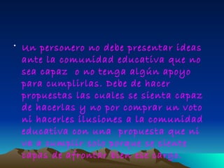 • Un personero no debe presentar ideas
  ante la comunidad educativa que no
  sea capaz o no tenga algún apoyo
  para cumplirlas. Debe de hacer
  propuestas las cuales se sienta capaz
  de hacerlas y no por comprar un voto
  ni hacerles ilusiones a la comunidad
  educativa con una propuesta que ni
  va a cumplir solo porque se siente
  capas de afrontar bien ese cargo.
 