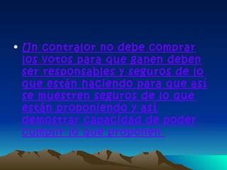 • Un contralor no debe comprar
  los votos para que ganen deben
  ser responsables y seguros de lo
  que están haciendo para que así
  se muestren seguros de lo que
  están proponiendo y así
  demostrar capacidad de poder
  cumplir lo que proponen
 