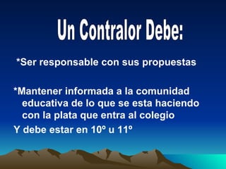 *Ser responsable con sus propuestas

*Mantener informada a la comunidad
  educativa de lo que se esta haciendo
  con la plata que entra al colegio
Y debe estar en 10º u 11º
 