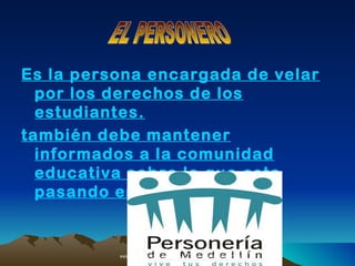 Es la persona encargada de velar
  por los derechos de los
  estudiantes.
también debe mantener
  informados a la comunidad
  educativa sobre lo que esta
  pasando en la institución.


          AAF6s/E8Nzw15ywXg/s400/logopersoneria.jpg
                    2.bp.blogspot.com   /_                http://
                                       DPoalPGedEI/StpG_Xog1vI/AAAAAA
 