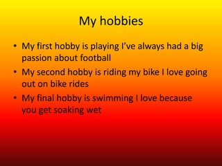 My hobbies 
• My first hobby is playing I’ve always had a big 
passion about football 
• My second hobby is riding my bike I love going 
out on bike rides 
• My final hobby is swimming I love because 
you get soaking wet 
 