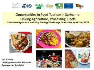 Ena Harvey
IICA Representative, Barbados
Agrotourism Specialist
Opportunities in Food Tourism in Suriname:
Linking Agriculture, Processing, Chefs
Suriname Agritourism Policy Setting Workshop, Suriname, April 3-4, 2019
 