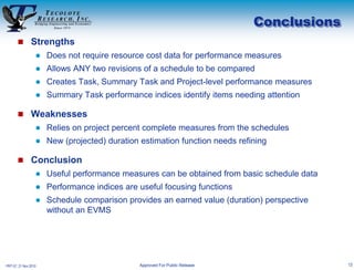 Conclusions
        Strengths
                     Does not require resource cost data for performance measures
                     Allows ANY two revisions of a schedule to be compared
                     Creates Task, Summary Task and Project-level performance measures
                     Summary Task performance indices identify items needing attention

        Weaknesses
                     Relies on project percent complete measures from the schedules
                     New (projected) duration estimation function needs refining

        Conclusion
                     Useful performance measures can be obtained from basic schedule data
                     Performance indices are useful focusing functions
                     Schedule comparison provides an earned value (duration) perspective
                      without an EVMS




PRT-57, 21 Nov 2010                           Approved For Public Release                    13
 