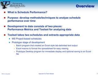 Overview
     What is Schedule Performance?

     Purpose: develop methods/techniques to analyze schedule
             performance over time

     Development to date consists of two pieces:
             Performance Metrics and Toolset for analyzing data

     Toolset takes two schedules and extracts appropriate data
                     MS Project-based schedules
                     Prototype stage of development
                        Batch program that created an Excel style tab-delimited text output
                        Excel macros to format the spreadsheet for easy viewing
                        Prototype Desktop program for immediate display and optional saving to an Excel
                         file




PRT-57, 21 Nov 2010                              Approved For Public Release                               3
 