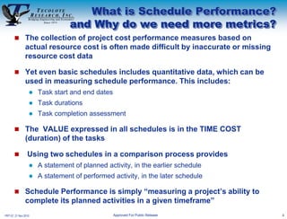 What is Schedule Performance?
                                and Why do we need more metrics?
        The collection of project cost performance measures based on
               actual resource cost is often made difficult by inaccurate or missing
               resource cost data

        Yet even basic schedules includes quantitative data, which can be
               used in measuring schedule performance. This includes:
                     Task start and end dates
                     Task durations
                     Task completion assessment

        The VALUE expressed in all schedules is in the TIME COST
               (duration) of the tasks

                Using two schedules in a comparison process provides
                     A statement of planned activity, in the earlier schedule
                     A statement of performed activity, in the later schedule

        Schedule Performance is simply “measuring a project’s ability to
               complete its planned activities in a given timeframe”
PRT-57, 21 Nov 2010                              Approved For Public Release           4
 