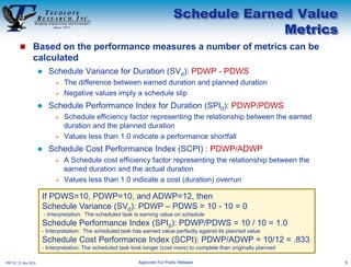 Schedule Earned Value
                                                                                               Metrics
         Based on the performance measures a number of metrics can be
                 calculated
                          Schedule Variance for Duration (SVd): PDWP - PDWS
                               The difference between earned duration and planned duration
                               Negative values imply a schedule slip

                          Schedule Performance Index for Duration (SPId): PDWP/PDWS
                               Schedule efficiency factor representing the relationship between the earned
                                duration and the planned duration
                               Values less than 1.0 indicate a performance shortfall

                          Schedule Cost Performance Index (SCPI) : PDWP/ADWP
                               A Schedule cost efficiency factor representing the relationship between the
                                earned duration and the actual duration
                               Values less than 1.0 indicate a cost (duration) overrun

                      If PDWS=10, PDWP=10, and ADWP=12, then
                      Schedule Variance (SVd): PDWP – PDWS = 10 - 10 = 0
                          - Interpretation: The scheduled task is earning value on schedule
                      Schedule Performance Index (SPId): PDWP/PDWS = 10 / 10 = 1.0
                      - Interpretation: The scheduled task has earned value perfectly against its planned value
                      Schedule Cost Performance Index (SCPI): PDWP/ADWP = 10/12 = .833
                      - Interpretation: The scheduled task took longer (cost more) to complete than originally planned

PRT-57, 21 Nov 2010                                             Approved For Public Release                              6
 