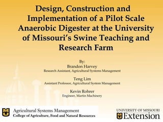 Design, Construction and
Implementation of a Pilot Scale
Anaerobic Digester at the University
of Missouri’s Swine Teaching and
Research Farm
By:
Brandon Harvey
Research Assistant, Agricultural Systems Management
Teng Lim
Assistant Professor, Agricultural System Management
Kevin Rohrer
Engineer, Martin Machinery
 