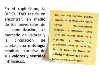 En el capitalismo, la
DIFICULTAD reside en
encontrar, en medio
de los universales de
la monetización, el
mercado de valores y
la circulación de
capital, una mitología
estable, expresiva de
sus valores y sentidos
intrínsecos.
Las prácticas sociales pueden
Las prácticas sociales pueden
invocar ciertos mitos y dar lugar a
invocar ciertos mitos y dar lugar a
ciertas representaciones
ciertas representaciones
espaciales y temporales como
espaciales y temporales como
parte del impulso destinado a
parte del impulso destinado a
implantar y reforzar su
implantar y reforzar su
predominio sobre la sociedad.
predominio sobre la sociedad.
Pero lo hacen de forma tan
Pero lo hacen de forma tan
eclécticaecléctica yy efímeraefímera que es difícilque es difícil
hablar de <mito realizado>.
hablar de <mito realizado>.
 