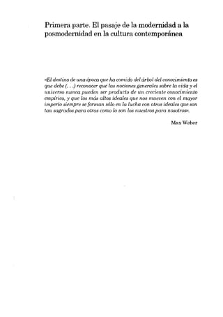 Primera parte. EI pasaje de la modernidad a la
posmodernidad en la cultura contemporánea

«EI destino de una época que ha comido dei árbol dei conocimiento es
que debe (. . .) reconocer que las nociones generales sobre la vida y el
universo nunca pueden ser producto de un creciente conocimiento
empírico, y que los más altos ideales que nos rnueven con el mayor
imperio siempre se forman solo en la lucha con otros ideales que son
tan sagrados para otros como lo son los nuestros para nosotrosn.

MaxWeber

 
