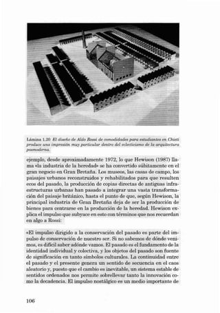 Lámin a 1.20 EI dise iio de Aldo Rossi de comodidades para est udi a ntes en Chieti
produce una impreeí à muy pa rt icula r dentro del eclecticis mo de la arquitectura
n
pos mode ma.

eje mplo, desde a proxim adamente 1972, lo que Hewison (1987) lIa ma «la indust ria de la heredad» se ha convertido súbitamente en el
gran negocio en Gran Bretaiía. Los museos, las casas de campo, los
paisajes urbanos reconstruidos y reha bilitados para que resulten
ecos dei pasado, la producción de copias directas de antigu as infraestructuras urbanas han pasado a integrar una vasta transformación dei paisaje brit ánico, hasta el punto de qu e, se gú n Hewison, la
principal in dustri a de Gran Bretafia deja de se r la producción de
bienes para cent rarse en la producción de la hered ad. Hewison explica el impulso que subyace en es to con términos que nos recuerdan
en al go a Rossi:
«EI impulso dirigido a la conservación dei pasado es parte dei im pulso de conserv ación de nuestro ser . Si no sabemos de dónde venimos , es difícil saber adónde va mos. EI pasado es el fu nd amen to de la
identid ad in dividual y colectiva, y los objetos dei pa sado son fuente
de significación e n tanto simbolos cult urales. La continuidad ent re
el pasado y el presente gene ra un se n tido de secuencia en el caos
a leatorio y, puesto qu e el ca mbio es inevitable, un sistema estable de
se n ti dos ordenados nos permite sobrelleva r tan to la innovación como la decadencia . EI impulso nostál gico es un media importante de

106

 