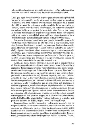 adecuación a la crisis, es un emoliente social, y refuerza la identidad
nacional cuando la confianza se debilita o se ve amenazada».

Creo que aquí Hewison revela algo de gran importancia potencial,
porque la preocupación por la identidad, por las raíces personales y
colectivas, está cada vez más presente desde comienzos de la década
de 1970 a causa de la inseguridad extendida de los mercados laborales, de las combinaciones tecnológicas, los sistemas de crédito,
etc. (véase la Segunda parte). La serie televisiva Raíces, que narra
la historia de una familia negra norteamericana desde sus orígenes
africanos hasta la actualidad, promovió una ola de investigación y
de interés en la historia familiar en todo el mundo Occidental.
Lamentablemente, es evidente que resulta imposible separar la
tendencia posmodernista a la cita histórica y al populismo, de la
simple tarea de alimentar, cuando no promover, los impulsos nostálgicos. Hewison advierte una relación entre la industria de la heredad y el posmodernismo. «Ambos conspiran para crear una pantaUa
superficial que se inserta entre nuestra vida presente y nuestra historia. No tenemos una comprensión profunda de la historia, pera en
cambio se nos ofrece una creación contemporánea, más drama de
costumbres y re-validación que discurso crítico».
Lo mismo puede decirse acerca del modo en que la arquitectura y
el disefio posmodernistas citan el vasto espectro de información e
imágenes de las formas urbanas y arquitectónicas que puede encontrarse en diferentes partes dcl mundo. Todos nosotros, dice -Iencks,
llevamos en nuestra mente un musée imaginaire que surge de la experiencia (a menudo turística) de otros lugares y del conocimiento
extraído del cine, la televisiór-, las exposicianes, los foUetos de viaje,
las revistas populares, etc.; es inevitable que todo esto se combine, y
es excitante y a la vez saludable que así sea. «l,Por qué limitarnos a
vivir en el presente, en e1mismo lugar, si podemos vivir en diferentes épocas y culturas? El ec1ecticismo es la evolución natural de una
cultura con opciones». Lyotard se hace eco de ese sentimiento de manera precisa. «El ec1ecticismo es el grado cero de la cultura general
contemporánea: uno escucha reggae, mira un western, consume comida de McDonald's al mediodía y cuisine del lugar a la noche, usa
perfume de París en Tokio y ropas "retro" en Hong Kong»,
La geografia de los diversos gustos y culturas se ha convertido en
un pot-pourri de internacionalismo que, en varias sentidos, quizás a
causa de su abigarrada mezcla, tiene un impacto que nunca antes
alcanzó el alto internacionalismo. Cu ando está acompafiado por
fuertes corrientes migratorias (no sólo de trabajadores sino de capitales), produce una plétora de «Pequenas» Italias, Habanas, Takios,

107

 