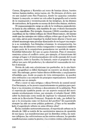 Coreas, Kingstons y Karachis así como de barrios chinos, barrios
latinos, barrios árabes, zonas turcas, etc. No obstante, el efecto, aun
en una ciudad como San Francisco, donde las minorías sumadas
forman la mayoría, es correr un velo sobre la geografia real a través
de la construcción y reconstrucción de las imágenes, de los dramas
de costumbres, de la puesta en escena de festivales étnicos, etcétera.
EI enmascaramiento surge no sólo de la tendencia posmodernista hacia la cita ecléctica, sino también de una evidente fascinación
por las superfícies. Por ejernplo, Jameson (1984b) considera que las
superfícies de los vidrios reflejos dei Hotel Bonaventure, dei mismo
modo que los anteojos con vidrios reflejos evitan que el que los lleva
sea visto, sirven para «expulsar la ciudad hacia afuera» y hacen que
el hotel mantenga «una peculiar disociación de no-lugar» con respecto a su vecindario. Las forzadas columnas, la ornamentación, las
largas citas de diferentes estilos (temporales y espaciales) confieren
a gran parte de la arquitectura posmoderna ese sentido de «superficialidad fabricada» dei que se queja Jameson. Pero el enmascaramiento coloca al conflicto entre, por ejemplo, el historicismo deI
arraigo ai lugar y el internacionalismo dei estilo extraido dei musée
imaginaire, entre la función y la fantasía, entre el propósito de significar por parte dei produetor y la voluntad dei consumidor de reeibir el mensaje.
Detrás de todo este ec!ecticismo (en particular, de la cita histórica y geográfica) es dificil distinguir en concreto un disefio deliberado. Sin embargo, parece haber efectos deliberados y ampliamente
difundidos que, desde un punto de vista retrospectivo, no pueden
sino atribuirse a un conjunto de principios organizadores. Intentaré
ilustrarlo con un ejemplo.
«Pan y circo» es una antigua y eficaz fórmula de control social.
Con frecuencia, se ha puesto conscientemente en práctica para pacificar a los elementos revoltosos o descontentos de la población. Pero
el espectáculo también puede ser un aspecto esencial deI movimiento revolucionario (véase, por ejernplo, el estudio Ozouf, 1988,
sobre los festivales como medio de expresar la voluntad revolucionaria en la Revolución Francesa). Después de todo, .;no definió Lenin a la revolución como «el festival dei pueblo»? EI espectáculo
siernpre ha sido un arma política poderosa. l.Cómo se ha manifestado eI espectáculo urbano en estos últimos afies?
En las ciudades norteamericamanas, el espectáculo urbano en la
década de 1960 se nutria de los movimientos masivos de oposición
de e~a época. Las manifestaciones por los derechos civiles, los motines callejeros, las sublevaciones en los centros urbanos, las grandes
manifestaciones contra la guerra y los eventos contra-culturales (en

108

 