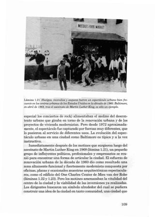 HHnu I f000 M~R!fI

Lámina 1.2 1 Huelgas, incend ioe y saqueos fueron u n espectáculo urbano bien frecuente en los centros urbano s de los Estados Unidos en la década de 1960. Baltimore;
en abril de 19 68, tras el ases inalo de Ma rtin Luther King. es sólo un ejemplo.

especial los conciertos de rock) alimentaban el molino deI descontento urbano que giraba en torno de la renovación urbana y de los
proyectos de vivie nda modernista s. Pero desde 1972 aproxi mada mente, el espe ctáculo fue capturado por fuer zas mu y diferentes, que
lo pu sieron a I semeio de diferentes u sos. La evolución deI es pectáculo urba no en una ciudad como Ba ltimor e es típica y a la vez
instructiva.
Inmedi atamente después de los motines que sur gieron luego deI
asesinato de Ma rtin Luther King en 1968 (1ámina 1.21), un pequeiio
grupo de influyentes políticos, profesiona les y empresarios se reunió para encontrar una forma de articular la ciuda d. EI esfuerzo de
renovación urbana de la déca da de 1960 dio como re sultado un a
zona alta mente funcional y fuertemen te modernista compues ta por
oficinas , plazas y ocasionales muestra s arquitectónicas espectaculares, como el edificio deI On e Charles Center de Mies van der Rohe
(1áminas 1.22 y 1.23). Pero los motines amenazaban la vitalidad deI
centro de la ciuda d y la viabilida d de las inversiones ya reali zadas.
Los diri gentes bu scaron un símbolo alrededor deI cual se pudiera
const ruir una idea de la ciuda d en tanto comunida d, una ciudad qu e

109

 