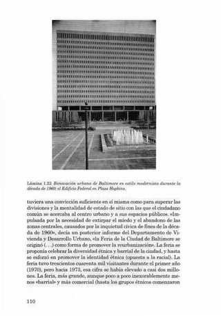 Lâmina 1.22 Renovación urbana de Ba ltimore en estilo modernista durante la
década de 1960: el Ed íficio Federal en Plaea Hop kins.

tuviera una convicción suficiente en sí misma como para superar las
divisiones y la mentalidad de estado de sitio con las que el ciudadano
común se acercaba al centro urbano y a sus es pacios públicos. «Impu lsada por la necesidad de extirpar el miedo y el abandono de las
zonas centrales, causados por la inquietud civica de fin es de la déca da de 1960» , decía un posterior informe dei Departamento de Vivienda y Desarrollo Urbano, «la Feria de la Ciudad de Bal timore se
origin ó (...) como for ma de promover la reurb anizaci ón». La feria se
proponia celebrar la diversidad ét nica y barrial de la ciudad, y hasta
se esforz ó en promover la identidad étnica (opuesta a la racial). La
feria tuvo trescientos cuare nta mil visi tan tes durante el primer afio
(1970), pero hacia 1973, esa cifra se habia elevado a casi dos millones. La feria, más grand e, aunque poco a poco inexorablem ente me nos «barrial» y más comercial (hasta los grupos étnicos comenzaron

no

 