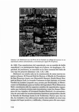 Lámina 1.24 Ba ltim ore va a la Feria de la Ciudad: un ccllage de escenas en un
eepecuiculo urbano administrado y controlado (por Apple Pie Graphics).

de 1960. Una arquitectura dei espectáculo, con su sentido de bril!o
superficial y su participación fu gaz en el plac er , de despliegue y fugacid ad , de jouissance, se convirtió en la clave ese ncial dei éxito de
este tipo de proyecto (láminas 1.24, 1.25, 1.26).
Baltimore no estaba sola en la const rucción de estos nu evos es pacios urb anos. EI Faneuil Hall de Basto n, el Mu el!e de Pescadores
de San Francisco (junto con Ghirardelli Square), South Street Sea port en Nueva York, la Avenida Costa nera en SanAntonio, el Covent
Garden en Londres (seguido muy pronto por Docklands), el Metrocentro en Gateshead , para no hablar dellegendario West Edmonton
Mal!, const ituyen sólo los aspe ctos estables de espectáculos organi zados que incluyen eventos más transitarias, como los Juego s Olímpicos de Los Angeles, el Liverpool Garden Fe stival y la reconstrucción de casi todos los acontecimientos históri cos ima gin ables (desde
la Batal!a de Hastings hasta la de Yorktown). Parece qu e, hoy en
día , las ciuda des y las calles ponen mu cho más cuida do en crear un a
imagen dei lu gar positi va y calificada , y bu scan para ello una arqui-

112

 