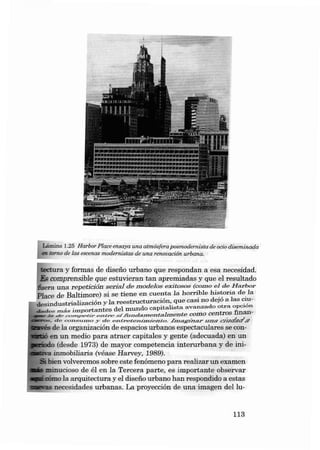 Lâmina 1.25 llarbor Place ensaya una atmósfera posmodernista de ocio dieeminada
m tomo de las escenas modernistas de una renooación. urbana.

teetura y formas de disefio urbano qu e respon dan a esa nec es idad.
&; comprensi bl e qu e estuvieran tan apremiadas y que el re sultado
fuer a una re petíción s erial d e modelos exitoeoe (corn o el de H arbor
P la ce de Bal tim ore) si se t ie n e en cu enta la h orri.ble hi~~oria de. la
ilesind ustria lización y la reestructu ració n . q u e casr n o d ej ó a la s ~~­
i.rnportantes d el m undo ca p it alis ta ave .rraado otra ;~

da d e s zn á s

d e cv.n~petir e.J1é re ,od ,/i;.n d n JD en t:abne n te Como cen tros
• de c o n s u zno y de -eo creeo rrrar/emeo . h .n ag:7nar una CJúóaó8

J,a

. de la organizac í õn de espacios ur ba n os es pectacu la res se con. . en un media pa r a atraer capitales y gente (adecuada) en un
o (desde 197 3) de m ayor comp etencia inte rurba n a y de ini- -a inmobiliaria (véase Ha rvey, 1989).
. bien volveremos sobre este fenômeno pa ra reali zar un exa men
minucioso de éI e n la Te rcera pa rte, es importa nte obs ervar
. eómo la arq uitectura y el disefio u rb ano h an respondido a estas
I!!!!!~~
' necesidades urbanas. La proyecci ón de una imagen deI lu-

113

 