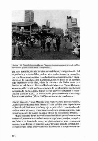 Lámina 1.26 Los pa bellones de Ha rbor Place son famosos porque atraen más pú blico
a Baltimore que los visitantes de Disneyla nd ia .

gar bien defini da, dotada de ciertas cualida des, la orga nización deI
espectáculo y la teatralidad, se han alcanzad o a través de una ecléctica combinación de estilos, citas históricas, ornamentación y diversificación de superficies (en Baltimore, Scarlett Pl ace es un ejemplo
algo capri choso de la idea, véase la lámina 1.27). Todas estas tendencias se exhiben en Piazza d'Italia de Moore en Nu eva ürleans.
Vem os aqui la combinación de muchos de los eleme ntos qu e hemos
mencionado ha sta ahora, dentro de un proyecto singu lar y es pectacu lar (lá mina 1.28). La de scripción qu e aparece en el catálogo
Post-modern visions (Klotz, 1985) es sumamente reveladora:

«En un área de Nueva Orlean s que requ eria una reconstrucción,
Charles Moore ha crea do la Piazza d'Italia púb lica pa ra la población
italiana local. Su forma y su len guaje arquitectánico han traslada do
las funciones sociales y comunicativas de una piazza europea , más
especificamente, la pia zza italiana, ai Sur de los Esta dos Unidos.
»En el contexto de un nu evo bloque de edificios que cubre un área
sustancia l, con ventanas relativam en te regulares, parejas y angulosas, Moere ha insertado un a gran piazza circular que represe nta
una suerte de forma en negativo y, por lo tanto , resulta sorprendente cua ndo uno entra atravesando la barrera de la arquitec tura cir-

114

 