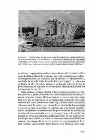 Lámin a 1.27 S carlett Place, en Balt imore, reúne la conservac ián histórica (a lo lejoe,
en el ângulo iequie rdo. se ve incorporado el &arlett Seed Warehouse, dei sigla XIX) y
el afá n.poemodernista de cita, en este caso de una aldea dei Med iterrâneo construido
sobre la bar ranca (nótese. a lo leioe. un edifício modernista de vivie nda p ública).

cundante. Un pequeno te m plo se erige a la entrada y anuncia el lenguaj e hi stórico formal de la pia zza, que est á enmarcada por columnas fragmentad as. En el centro, hay una fue nte, el ''Medite rráneo'',
que ba na la bot a de Itali a , bajando desde los "Alpes". La colocación
de Sicilia en el cent ro de la pia zza es un tributo aI hecho de que la
población italiana deI áre a es tá compuest a funda mental mente por
inmigran tes de esa isla .
»Las arcadas , situ adas frente a la s fa chada s convexas de I edificio, rodean la piazza, haciendo una irónica referencia a los cincos tipos de columnas clásicas (dóricas, jónica s, corintias, toscanas y mixtas), que, por su colocación en un continuum sutilmente coloreado,
exhi ben una cierta deud a con el Arte Pop. La base de las acanaladas
colum nas está formada como piezas de un arquitrabe fragmentado
y se asern eja más a una forma en negativo que a un detalle arquitectónico caba lmente tri dimensiona l. Su parte elevada está revestida
de márm ol y está corta da por un sector que ti ene la forma de una
porción de torta. Las colu mnas están separadas de sus capite les cori ntios por aros hechos con tubos de neón que forman collares luminoso s y coloridos por la noche. La arcada, en la parte su perior de la
bota it aliana , también tiene luces de neón en la fachad a . Otros capi-

115

 