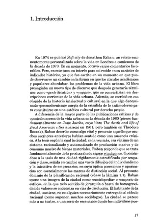 1. Introducción

En 1974 se publicó Scft city de Jonathan Raban, un relato eminentemente personalizado sobre la vida en Londres a comienzos de
la década de 1970. En su momento, obtuvo varios comentarios favorables. Pero, eu este caso, su interés para mí reside en su carácter de
indicador histórico, ya que fue escrito en un momento en que puede observarse un cambio en la forma en que los círculos acadêmicos
y populares abordaban los problemas de la vida urbana. Ellibro
presagiaba un nuevo tipo de discurso que después generaría términos como «gentrification» y «yuppie», que se convertirían en descripciones corrientes de la vida urbana. Además, se escribió en esa
cúspide de la historia intelectual y cultural en la que algo denominado «posmodernismo- surgía de la crisálida de lo antimoderno para constituirse en una estética cultural por derecho propio,
A diferencia de la mayor parte de las publicaciones críticas y de
oposición acerca de la vida urbana en la década de 1960 (pienso fundamentalmente en Jane Jacobs, cuyo libro The death and life of
great American cities apareció en 1961, pero también en Theodore
Roszak), Raban describe como algo vital y presente aquello que muchos escritores anteriores habían sentido como una ausencia crônica. A la tesis según la cualla ciudad, cada vez más, era victima de un
sistema racionalizado y automatizado de producción masiva y de
consumo masivo de bienes materiales, Raban responde que se trata
fundamentalmente de la producción designos e imágenes. Oponiéndose a la tesis de una ciudad rígídamente estratificada por ocupación y clase, seiiala en cambio una vasta difusión del individualismo
y la iniciativa de empresarios, en cuya óptica posesiones y apariencias son esencialmente las marcas de distinción social. Al presunto
dominio de la planificación racional (véase la lámina 1.1), Raban
opone una imagen de la ciudad como «enciclopedia- o «emporio de
estilos», en la que todo sentido de jerarquía o hasta de hornogeneidad de valores se encuentra en vias de disolución. El habitante de la
ciudad, sostiene, no es alguien necesariamente entregado al cálculo
racional (como suponen muchos sociólogos). La ciudad se parece
más a un teatro, a una serie de escenarios donde los individuas pue-

17

 