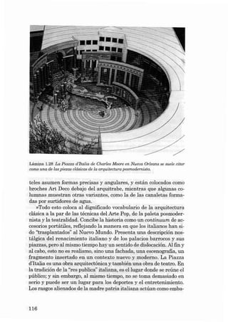 Lâmina 1.28 La Piaz za d 'Italia de Charles Moore en Nueva Orleans se suele citar
como una de las piezas clásicas de la arq uitectura posmodernista.

teles asu men form as precisas y angul ares , y es t á n colocados como
broches Ar t Deco deb ajo dei arquit ra be , mien tras qu e algu nas columnas muestran otras va riantes, como la de las canaletas formadas por surtidores de agua.
»Todo es to coloca ai dignificado voca bulario de la arquitect ura
clásica a la par de las técni cas dei Arte Pop, de la paleta posm oderni sta y la t eatralidad. Concibe la historia como u n continuum de ac cesorios portátiles, ref1ejando la manera en qu e los italia nos han sido "traspla n tados" ai Nuevo Mu ndo. Presen ta una descripci ón nostálgica dei r enacimiento italiano y de los palacios barrocos y su s
piazzas, pero al mis mo tiempo hay un sentido de dislocación. AI fin y
al cabo, esta no es realismo, sino una fachada, una escenografia, un
fragmento in sertado en un context o nuevo y moderno . La Piazza
d'Italia es una obra arq ui tectónica y también una obra de t eatro. En
la tradición de la "res pub lica" italiana, es el lu gar dond e se re úne el
público; y sin embargo, al mismo tiempo, no se toma demasiado en
se ria y pu ede se r un lu gar para los deportes y el entretenimie nt o.
Los rasgos aliena dos de la madre patri a it aliana actúan como emba-

116

 