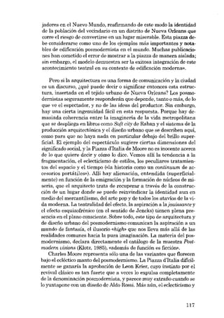jadores en el Nuevo Mundo, reafirmando de este modo la identidad
de la población deI vecindario en un distrito de Nueva Orleans que
corre el riesga de convertirse en un lugar miserable. Esta piazza debe considerarse como uno de los ejemplos más importantes y notables de edificación posmodernista en el mundo. Muchas publicaciones han cometido el error de mostrar a la piazza de manera aislada;
sin embargo, el modelo demuestra ser la exitosa integración de este
acontecimiento teatral en su contexto de edificacián moderna».
Pero si la arquitectura es una forma de comunicación y la ciudad
es un discurso, ~qué puede decir o significar entonces esta estruetura, insertada en el tejido urbano de Nueva Orleans? Los posmodernistas seguramente responderán que depende, tanto o más, de lo
que ve el espectador, y no de las ideas del productor. Sin embargo,
hay una cierta ingenuidad fácil en esta respuesta. Porque hay demasiada coherencia entre la imaginería de la vida metropolitana
que se despliega en libros como 80ft city de Raban y el sistema de la
producción arquitectónica y el diseíio urbano que se describen aqui,
como para que no haya nada en particular debajo deI bri!lo superficial. El ejernplo deI espectáculo sugiere ciertas dimensiones deI
significado social, y la Piazza d'Italia de Moore no es inocente acerca
de lo que quiere decir y cómo lo dice. Vemos alli la tendencia a la
fragmentación, el eclecticismo de estilos, los peculiares tratamientos deI espacio y el tiempo «<la historia como un continuum de accesorios portátiles»), Allí hay alienación, entendida (superficialmente) en función de la emigración y la formación de núcleos de miseria, que el arquitecto trata de recuperar a través de la construcción de un lugar donde se puede reinvindicar la identidad aun en
medio deI mercantilismo, deI arte pop y de todos los atavios de la vida moderna. La teatralidad deI efecto, la aspiración a lajouissance y
el efecto esquizofrénico (en el sentido de Jencks) tienen plena presencia en el plano consciente. Sobre todo, este tipo de arquitectura y
de disefio urbano deI posmodernismo comunican la aspiración a un
mundo de fantasia, el ilusorio «high» que nos !leva más a!lá de las
realidades comunes hacia la pura imaginación, La materia del posmodernismo, declara directamente el catálogo de la muestra Postmodem oisions (Klotz, 1985), «además de función es ficcíón».
Charles Moore representa sólo una de las variantes que florecen
bajo el ecléctico manto deI posmodernismo. La Piazza d'Italia dificilmente se ganaría la aprobación de Leon Krier, cuyo instinto por el
revival clásico es tan fuerte que a veces lo expulsa completamente
de la denominación posmodernista, y parece muy extraiio cuando se
lo yuxtapone con un diseiio de Aldo Rossi. Más aún, el eclecticismo y

117

 