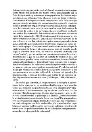 la imagineria pop que están en el núcleo del pensamiento que representa Moore han recibido una fuerte crítica, precisamente por su
falta de rigor teórico y sus concepciones populistas. La línea de argumentación más sólida proviene ahora de lo que se llama el «deconstructivismo». Como parte de. una reacción contra la forma en que
una porción del movimiento posmoderno ingresó en la corriente
oficial y generó una arquitectura popularizada lujuriosa e indulgente, el deconstructivismo trata de recuperar los altos fundamentos de
la práctica de la elite y de la vanguardia arquitectónica mediante
una activa deconstrucción del modernismo de los constructivistas
rusos de la década de 1930. EI movimiento interesa, en parte, por
haber intentado fusionar el pensamiento deconstructivista de la
teoría literaria con las prácticas arquitectónicas posmodernistas
que, a menudo, parecen haberse desarrollado según una lógica absolutamente propia. Comparte con el modernismo un interés por la
exploración de la forma y el espacio puros, pero, ai hacerlo, puede
llegar a concebir un odificio, no como un conjunto unificado sino
como «"textos" y partes desiguales que siguen siendo diferentes y
desordenados, y que no alcanzan un sentido de unidad», y que, por
consiguiente, pueden tener «varias asimétricas e irroconciliables»
lecturas. 8in embargo, el deconstructivismo comparte con el posmodernismo el intento de reflejar «un mundo ingobernable sometido a
un azaroso sistema moral, político y econômico». Pero lo hace de tal
modo que resulta «desorientador y hasta genera confusión», y así
rompe «nucstra percepción habitual de la forma y el espacio». La
fragmentación, el caos, el desorden, aun dentro de un aparente orden, siguen siendo temas centrales (Goldberger, 1988; Giovannini,
1988).
Es posible que la ficción, la fragmentación, el col/age y el eclecticismo, todos inmersos en un sentido de lo efimero y el caos, sean los
temas que dominan las prácticas actuales en la arquitectura y el diseno urbano. Y, evidentemente, hay mucho en común aqui con las
prácticas y la reflexión propias de otros ámbitos, como el arte, la literatura, la teoria social, la psicologia y la filosofia. GPor qué entonces
la actitud predominante toma la forma que toma? Para responder a
este interrogante con alguna fuerza, hace falta que nos ocupemos de
las realidades prosaicas de la modernidad y la posmodernidad capitalistas y veamos cuáles son las claves que podemos encontrar allí
en cuanto a las posibles funciones de estas ficciones y fragmentaciones en la reproducción de la vida social.

118

 