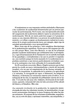5. Modernizacián

EI modernismo es una respuesta estética atribulada y fiuctuante
a las condiciones de modernidad determinadas por un proceso particular de modernización. Por lo tanto, una interpretación adecuada
dei surgimiento dei modernismo deberia captar la naturaleza de la
modernización. SóIo de ese modo podremos juzgar si el posmodernismo es una reacción diferente a un proceso de modernización inmutable, o si refieja o augura un desplazamiento radical en la naturaleza de la propia modernización hacia, por ejemplo, algún tipo de
sociedad «posindustrial» o aun «poscapitalista»,
Marx traza una de las primeras y más completas descripciones
de la modernización capitalista. Pienso que es útil empezar por allí,
no sólo porque Marx, como dice Berman, es uno de los primeros
grandes escritores modernistas que combinaron toda la envergadura y vigor dei pensamiento de la I1ustración con un sentido matizado
de las paradojas y contradicciones a las que es proclive el capitalismo, sino también porque la teoria marxista de la modernización capitalista contribuye a una lectura particulamente reveladora cuando se la contrapone a las tesis culturales de la posmodernidad.
En El manifiesto comunista, Marx y Engels sostienen que la burguesía ha creado un nuevo internacionalismo a través deI mercado
mundial, a la vez que «el sometimiento de las fuerzas naturales aI
hombre, la maquinaria, la aplicación de la quimica a la agricultura
y la industria, la navegación de vapor, el ferrocarril, los telégrafos
eléctricos, e1 desmonte de continentes enteros para el cultivo, la canalización de los rios, la expulsión de poblaciones enteras de su tierra», Y el costo ha sido muy alto: violencia, destrucción de las tradiciones, opresión, reducción dei valor de toda actividad ai frio cálculo
dei dinero y el beneficio. Más aún:
«La constante revolución en la producción, la conmoción ininterrumpida de todas las relaciones sociales, la incertidumbre y la agitación permanentes distinguen la época burguesa de todas las épocas anteriores. EI conjunto de las relaciones establecidas, anquilosadas, eon su serie de ideas y opiniones venerables, son aniquiladas, y

119

 
