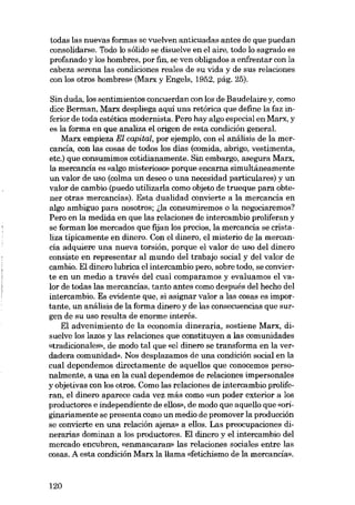todas las nuevas formas se vuelven anticuadas antes de que puedan
consolidarse. Todo lo sólido se disuelve en el aire, todo lo sagrado es
profanado y los hombres, por fin, se ven obligados a enfrentar con la
cabeza serena las condiciones reales de su vida y de sus relaciones
con los otros hombres- (Marx y Engels, 1952, pág. 25).

Sin duda, los sentimientos concuerdan con los de Baudelaire y, como
dice Berman, Marx despliega aquí una retórica que define la faz inferior de toda estética modernista. Pero hay algo especial en Marx, y
es la forma en que analiza el origen de esta condición general.
Marx empieza El capital, por ejemplo, con el análisis de la mercancía, con las cosas de todos los dias (comida, abrigo, vestimenta,
etc.) que consumimos cotidianamente. Sin embargo, asegura Marx,
la mercancía es «algo misterioso» porque encarna simultáneamente
un valor de uso (colma un deseo o una necesidad particulares) y un
valor de cambio (puedo utilizarIa como objeto de trueque para obtener otras mercancías). Esta dualidad convierte a la mercancía en
algo ambiguo para nosotros; ~la consumiremos o la negociaremos?
Pero en la medida en que las relaciones de intercambio proliferan y
se forman los mercados que fijan los precios, la mercancía se cristaliza tipicamente en dinero. Con el dinero, el misterio de la mercanda adquiere una nueva torsión, porque el valor de uso del dinero
consiste en representar aI mundo deI trabajo social y deI valor de
cambio. EI dinero lubrica el intercambio pero, sobre todo, se convierte en un medio a través del cual comparamos y evaluamos el valor de todas las mercancías, tanto antes como después deI hecho deI
intercambio. Es evidente que, si asignar valor a las cosas es importante, un análisis de la forma dinero y de las consecuencias que surgen de su uso resulta de enorme interés.
El advenimiento de la economía dineraria, sostiene Marx, disuelve los lazos y las relaciones que constituyen a las comunidades
«tradicionales», de modo tal que «el dinero se transforma en la verdadera comunidad». Nos desplazamos de una condición social en la
cual dependemos directamente de aquellos que conocemos personalmente, a una en la cual dependemos de relaciones impersonales
y objetivas con los otros. Como las relaciones de intercambio proliferan, el dinero aparece cada vez más como «un poder exterior a los
productores e independiente de ellos», de modo que aquello que «originariamente se presenta como un medio de promover la producción
se convierte en una relación ajena» a ellos, Las preocupaciones dinerarias dominan a los productores. EI dinero y el intercambio deI
mercado encubren, «enmascaran» las relaciones sociales entre las
cosas. A esta condición Marx la llama «fetichismo de la mercancia».

120

 