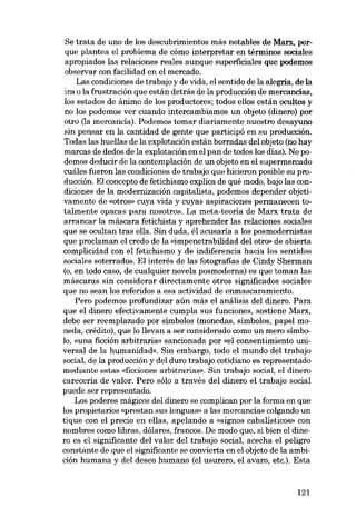 Se trata de uno de los descubrimientos más notables de Marx, porque plantea el problema de cómo interpretar en términos sociales
apropiados las relaciones reales aunque superficiales que podemos
observar con facilidad en el mercado.
Las condiciones de trabajo y de vida, el sentido de la alegria, de la
ira o la frustración que están detrás de la producción de mercancías,
los estados de ánimo de los productores; todos ellos están ocultos y
no los podemos ver cuando intercambiamos un objeto (dinero) por
otro O-a mercancía). Podemos tomar diariamente nuestro desayuno
sin pensar en la cantidad de gente que participó en su producción.
Todas las huellas de la explotación están borradas del objeto (no hay
marcas de dedos de la explotación en el pan de todos los días). No podemos deducir de la contemplación de un objeto en el supermercado
cuáles fueron las condiciones de trabajo que hicieron posible su producción. El concepto de fetichismo explica de qué modo, bajo las condiciones de la modernización capitalista, podemos depender objetivamente de «otros» cuya vida y cuyas aspiraciones permanecen totalmente opacas para nosotros. La meta-teoria de Marx trata de
arrancar la máscara fetichista y aprehender las relaciones sociales
que se ocultan tras ella. Sin duda, él acusaria a los posmodernistas
que proc1aman el credo de la «impenetrabilidad del otro» de abierta
complicidad con el fetichismo y de indiferencia hacia los sentidos
sociales soterrados. El interés de las fotografias de Cindy Sherman
(o, en todo caso, de cualquier novela posmoderna) es que toman las
máscaras sin considerar directamente atros significados saciales
que no sean los referidos a esa actividad de enmascaramiento.

Pero podemos profundizar aún más el análisis del dinero. Para
que el dinero efectivamente cumpla

SUB

funciones, sostiene Marx,

debe ser reemplazado por símbolos (monedas, símbolos, papel moneda, crédito), que lo llevan a ser considerado como un mero símbolo, «una ficción arbitraria» sancionada por «el consentimiento uni-

versal de la humanidad». Sin embargo, todo el mundo del trabajo
social, de la producción y del duro trabajo cotidiano es representado
mediante estas «ficciones arbitrarias», Sin trabajo social, el dinero
carecería de valor. Pero sólo a través del dinero el trabajo social
puede ser representado.

Los poderes mágicos del dinero se complican por la forma en que
los propietarios «prestan sus lenguas» a las mercancías colgando un

tique con el precio en ellas, apelando a «signos cabalísticos» con
nombres como libras, dólares, francos. De modo que, si bien el dinero es el significante del valor del trabajo social, acecha el peligro
constante de que el significante se convierta en el objeto de la ambición humana y del deseo humano (el usurero, el avaro, etc.). Esta

121

 