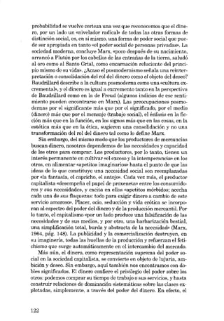 probabilidad se vuelve certeza una vez que reconocemos que el dinero, por un lado un «nivelador radicab de todas las otras formas de
distinción social, es, en sí mismo, una forma de poder soeial que puede ser apropiada en tanto «el poder social de personas privadas». La
sociedad moderna, concluye Marx, «poco después de su nacimiento,
arrancó a Plutón por los cabellos de las entrafias de la tierra, saludó
al oro como al Santo Grial, como encarnaeión reluciente del principio mismo de su vidro). (,Acaso el posmodernismo sefiala una reinterpretación o consolidación del rol del dinero como el objeto del deseo?
Baudrillard describe a la cultura posmoderna como una «cultura excremental», y el dinero es igual a excremento tanto en la perspectiva
de Baudrillard como en la de Freud (algunos indicias de ese sentimiento pueden encontrarse en Marx). Las preocupaciones pasmodernas por el significante más que por el significado, por el media
(dinero) más que por el mensaje (trabajo social), el énfasis en la ficeión más que en la función, en los signos más que en las cosas, en la
estética más que en la ética, sugieren una consolidación y no una
transformación del rol del dinero tal como lo define Marx.
8in embargo, del mismo modo que los productores de mercancias
buscan dinero, nosotros dependemos de las necesidades y capacidad
de los otros para comprar. Los productores, por lo tanto, tienen un
interés permanente en cultivar «el exceso y la intemperancia» en los
otros, en alimentar «apetitos imaginarios» hasta el punto de que las
ideas de lo que constituye una necesidad social son reemplazadas
por «la fantasia, el capricho, el antojo». Cada vez más, el productor
capitalista «desempena el papel de proxeneta» entre los consumidores y sus necesidades, y excita en ellos «apetitos mórbidos; acecha
cada una de sus flaquezas: todo para exigir dinero a cambio de este
servieio amoroso», Placer, ocio, seduceión y vida erótica se incorporan aI espectro del poder del dinero y de la producción mercantil. Por
lo tanto, el capitalismo «por un lado produce una falsificación de las
necesidades y de sus medias, y por otro, una barbarización bestial,
una simplificación total, burda y abstracta de la necesidad» (Marx,
1964, pág. 148). La publicidad y la comercialización destruyen, en
su imaginería, todas las huellas de la producción y refuerzan el fetichismo que surge automáticamente en el intercambio deI mercado.
Más aún, el dinero, como representación suprema del poder social en la sociedad capitalista, se convierte en objeto de lujuria, ambición y deseo. Sin embargo, aquí también nos encontramos con dobles significados. El dinero confiere el privilegio del poder sobre los
otros: podemos comprar su tiempo de trabajo o sus servieios, y hasta
construir relaciones de dominaeión sistemáticas sobre las clases explotadas, simplemente, a través del poder deI dinero. En efecto, el

122

 