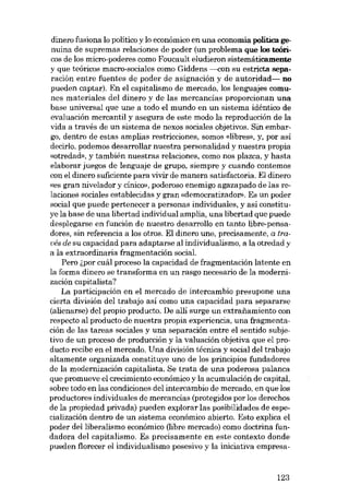dinero fusiona lo político y lo económico en una economia política genuina de supremas relaciones de poder (un problema que los teóricos de los micro-poderes como Foucault eludieron sistemáticamente
y que teóricos macro-sociales como Giddens -----.eon su estricta separación entre fuentes de poder de asignación y de autoridad- no
pueden captar). En el capitalismo de mercado, los lenguajes comunes materiales deI dinero y de las mercancías proporcionan una
base universal que une a todo el mundo en un sistema idéntico de
evaluación mercantil y asegura de este modo la reproducción de la
vida a través de un sistema de nexos sociales objetivos. Sin embargo, dentro de estas amplias restricciones, somos «libras», y, por así
decirlo, podemos desarrollar nuestra personalidad y nuestra propia
«otredad», y también nuestras relaciones, como nos plazca, y hasta
elaborar juegos de lenguaje de grupo, siempre y cuando contemos
eon el dinero suficiente para vivir de manera satisfactoria. EI dinero
«es gran nivelador y cínico», poderoso enemigo agazapado de las relaciones sociales establecidas y gran «democratizador». Es un poder
social que puede pertenecer a personas individuales, y así constituye la base de una libertad individual amplia, una libertad que puede
desplegarse en función de nuestro desarrollo en tanto libre-pensadores, sin referencia a los otros. El dinero une, precisamente, a través de su capacidad para adaptarse ai individualismo, a la otredad y
a la extraordinaria fragmentación social.
Pero i,por cuál proceso la capacidad de fragmentación latente en
la forma dinero se transforma en un rasgo necesario de la modernización capitalista?
La participación en el mercado de intercambio presupone una
cierta división del trabajo así como una capacidad para separarse
(alienarse) dei propio produeto. De alli surge un extraiiamiento con
respeeto al producto de nuestra propia experiencia, una fragmentación de las tareas sociales y una separación entre el sentido subjetivo de un proceso de producción y la valuación objetiva que el produeto recibe en el mercado. Una división técnica y social dei trabajo
altamente organizada constituye uno de los principios fundadores
de la modernización capitalista. Se trata de una poderosa palanca
que promueve el crecimiento econámico y la acumulación de capital,
sobre todo en las condiciones dei intercambio de mercado, en que los
produetores individuales de mercancias (protegidos por los derechos
de la propiedad privada) pueden explorar las posibilidades de especialización dentro de un sistema económico abierto. Esto explica el
poder dei liberalismo económico (libre mercado) como doetrina fundadora dei capitalismo. Es precisamente en este contexto donde
pueden florecer el individualismo posesivo y la iniciativa empresa-

123

 
