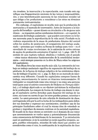 ria creadora, la innovación y la especulación, aun cuando esto signifique una fragmentación creciente de las tareas y responsabilidades, y una transformación necesaria de las relaciones sociales tal
que obliga a los productores a considerar a los otros en términos
puramente instrumentales.
Sin embargo, el capitalismo es mucho más que la producción de
mercancias y el mercado de intercambio. Antes de lanzarse a la búsqueda dei beneficio -poner dinero en circu!ación a fin de ganar más
dinero----- se requieren ciertas condiciones históricas ---en especial, la
existencia dei trabajo asalariado--- que pueden convertirse en la forma necesaria para la reproducción de la vida social. Fundado en la
violenta separación de la masa de productores directos dei control
sobre los medios de producción, el surgimiento dei trabajo asalariado -personas que venden su fuerza de trabajo para vivir- es el
«resultado de varias revoluciones, de la extinción de series enteras
de modos de producción anteriores» (Capital, vol. 1, págs. 166-7). EI
sentido de una ruptura radical, absoluta y violenta con el pasado
-otros tantos elementos fundamentales de la sensibilidad modernista- está siempre presente en la obra de Marx sobre los orígenes
dei capitalismo.
Pera Marx lleva las cosas mucho más allá. La conversión del trabajo en trabajo asalariado significa «Ia separación dei trabajo de su
producto, de la fuerza de trabajo subjetiva de las condiciones objetivas de trabajo- (Capital, vol. 1, pág. 3). Este es un mercado de intercambio muy diferente. Cuando los capitalistas compran fuerza de
trabajo, necesariamente la tratan en términos instrumentales. El
trabajador es considerado como una «mano» y no como una persona
total (para usar el satírico comentario de Dickens en Ticmpos difícilcs), y el trabajo objetivado es un «facton (adviértase la reificación)
de la producción. La compra de fuerza de trabajo con dinero le otorga ai capitalista ciertos derechos para disponer dei trabajo de los
otros, sin tener en cuenta lo que los otros puedan pensar, necesitar o
sentir. La omni-presencia de esta relación de dominación de clase,
contrapesada sólo por la activa lucha de los trabajadores para defender sus derechos y expresar sus sentimientos, establece uno de los
princípios fundadores sobre el cualla misma idea de «otredad- se
produce y reproduce de manera continua en la sociedad capitalista.
El mundo de la clase obrera se convierte en el dominio de ese «otro»
que necesariamente se vuelve opaco y potencialmente desconocido
como consecuencia deI fetichismo de la mercancia. Y yo introduciría
aquí un paréntesis: si en la sociedad ya están aquellos (mujeres, negros, pueblos colonÍzados, minorias de toda clase) que pueden ser
considerados como el otro, la combínación de la explotacíón de c!ase

124

 