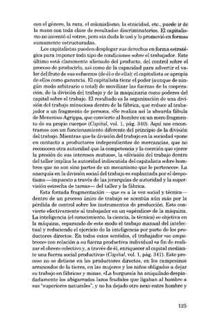 con el género, la raza, el colonialismo, la etnicidad, etc., puede ir de
la mano con toda clase de resultados discriminatorios. EI capitalismo no inventá aI «otro», pero sin duda lo usó y lo promovió en formas
sumamente estructuradas.

Los capitalistas pueden desplegar sus derechos en forma estratégica para imponer todo tipo de condiciones sobre el trabajador. Este
último está claramente alienado dei producto, dei control sobre el
proceso de producirlo, asi como de la capacidad para advertir el valor dei fruto de sus esfuerzos (de él o de ella): el capitalista se apropia
de ellos como ganancia. EI capitalista tiene el poder (aunque de ningún modo arbitrario o total) de movilizar las fuerzas de la cooperación, de la división dei trabajo y de la maquinaria como poderes dei
capital sobre el trabajo. EI resultado es la organización de una división dei trabajo minuciosa dentro de la fábrica, que reduce ai trabajador a un fragmento de persona. «Se realiza asi la absurda fábula
de Menenius Agrippa, que convierte ai hombre en un mero fragmento de su propio cuerpo» (Cap ital, vol. 1, pág. 340). Aqui nos encontramos con un funcionamiento diferente dei principio de la división
dei trabajo. Mientras que la división dei trabajo en la sociedad «pone
en contacto a productores independientes de mercancías, que no
reconocen otra autoridad que la competencia y la coerción que ejerce

la presión de sus intereses mutuos», la «división deI trabajo dentro
dei taller implica la autoridad indiscutida dei capitalista sobre hombres que no son sino partes de un mecanismo que le pertenece», La
anarquia en la división social dei trabajo es suplantada por el despotismo -impuesto a través de las jerarquias de autoridad y la supervisión estrecha de tareas- dei taller y la fábrica.
Esta forzada fragmentación ----que es a la vez social y técnicadentro de un proceso único de trabajo se acentúa aún más por la
pérdida de control sobre los instrumentos de producción. Esto convierte efectivamente al trabajador en un «apéndice» de la máquina.
La inteligencia (el conocimiento, la ciencia, la técnica) se objetiva en
la máquina, separando de este modo el trabajo manual dei intelectual y reduciendo el ejercicio de la inteligencia por parte de los productores directos. En todos estos sentidos, el trabajador «se empobrece» con relación a su fuerza productiva individual «a fin de realizar el obrero colectivo y, a través de él, enriquecer ai capital mediante una fuerza social productiva» (Capital, vol. 1, pág. 341). Este proceso no se detiene en los productores directos, en los campesinos
arrancados de la tierra, en las mujeres y los nifios obligados adejar

su trabajo en fábricas y minas. «La burguesia ha aniquilado despiadadamente los abigarrados lazos feudales que ligaban ai hombre a
sus "superiores naturales", y no ha dejado otro nexo entre hombre y

125

 