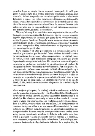 den desplegar su magia distintiva en el desempeno de múltiples
roles. A la ideología de la ciudad como una comunidad perdida pero
anorada, Raban responde con una descripción de la ciudad como
laberinto o panal, con redes totalmente diferentes de interaccián

social, orientadas en múltiples direcciones, de modo tal que «la enciclopedia se convierte en un maníaco álbum de recortes lleno de coloridas entradas que no tienen relación entre sí, ni tampoco un esquema determinante, racional o económico».
Mi propósito aquí no es criticar esta representacián específica
(aunque creo que no sería difícil demostrar que se trata de una con-

cepción algo peculiar de las cosas por parte de un joven profesional
recién llegado a Londres). Tengo la intención de analizar cómo esta
interpretación pudo ser afirmada con tanta convicción y recibida
con tanto beneplácito. Hay varios elementos en Soft city que merecen una atencián particular.
Para empezar, el libra proporciona un considerable alivio a

aquellos que temían que la cíudad fuese víctíma del totalitarísmo
de proyectistas, burácratas y elites corporativas. La ciudad, insis-

te Raban, es un lugar demasíado complejo como para que pueda
imponérsele semejante disciplina. Un laberinto, una encic1opedia,

un emporío, un teatro, la cíudad es un sítio donde el hecho y la
imaginación deben fusionarse inevitablemente. Por otra parte, Ra-

ban apela sín títubear a nocíones del indívidualismo subjetivo que
tan frecuentemente fueron soterradas por la retórica colectivista de

los movimíentos socíales en la década de 1960. Porque la ciudad es
tambíén un lugar donde la gente tíene relativa libertad para actuar
y hacer lo que se proponga. «La ídentídad personal se ha vuelto
dúctil, fluída, ínfinítamente abierta» al ejercícío de la voluntad y la
imaginación:

«Para mejor o para peor, [la cíudad] lo ínvita a rehacerla, a definír
una forma en la que usted pueda vivir. Usted tambíén. Decída quíén
es usted y la ciudad volverá a asumir una forma determinada a su

alrededor. Decída cómo es usted y su ídentidad se revelará, como un
mapa trazado por tringulacíón. Las cíudades, a diferencia de las aldeas o pueblos, son plásticas por naturaleza. Las configuramos en
nuestras imágenes: ellas, a su vez, nos moldean en virtud de la resistencia que ofrecen cuando tratamos de imponerles nuestras formas personales. En este sentido, creo que vivir en una ciudad es un

arte y que se necesíta del vocabulario del arte y del estilo para dcscríbír la peculiar relacíón que existe entre el hombre y el materíal,
en el constante juego creativo de la vida urbana. La cíudad que imagínamos, la cíudad dúctil de la ílusíón, del míto, de la aspíracíón y la

18

 