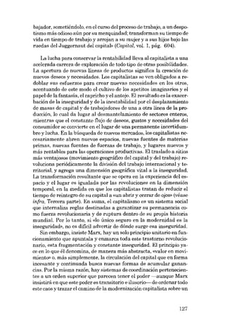 bajador, sometiéndolo, en el curso deI proceso de trabajo, a un despotismo más odioso aún por su mezquindad; transforman su tiempo de

vida en tiempo de trabajo y arrojan a su mujer y a sus hijos bajo las
ruedas deI Juggernaut deI capitab (Capital, vol. 1, pág. 604).
La lucha para conservar la rentabilidad lleva aI capitalista a una
acelerada carrera de exploración de todo tipo de otras posibilidades.
La apertura de nuevas líneas de productos significa la creación de
nuevos deseos y necesidades. Los capitalistas se ven obligados a redoblar SUB esfuerzos para crear nuevas necesidades en los atros,
acentuando de este modo el cultivo de los apetítos imaginários y el
papel de la fantasía, el capricho yel antojo. EI resultado es la exacerbación de la inseguridad y de la inestabilidad por el desplazamiento
de masas de capital y de trabajadores de una a otra linea de la produccíón, lo cual da lugar al desmantelamiento de sectores enteros,
mientras que el constante flujo de deseos, gustos y necesidades deI
consumidor se convierte en ellugar de una permanente incertidumbre y lucha. En la búsqueda de nuevos mercados, los capitalistas necesariamente abren nuevos espacios, nuevas fuentes de materias
primas, nuevas fuentes de fuerzas de trabajo, y lugares nuevos y
más rentables para las operaciones productivas. EI traslado a sitios
más ventajosos (movimiento geográfico deI capital y deI trabajo) revoluciona periódicamente la división del trabajo internacional y territorial, y agrega una dimensíón geográfica vital a la inseguridad.
La transformación resultante que se opera en la experiencia deI espacio y ellugar es igualada por las revoluciones en la dimensión
temporal, en la medida en que los capitalistas tratan de reducir el
tiempo de reintegro de su capital a «un abrir y cerrar de ojos- (véase
infra, Tercera parte). En suma, el capitalismo es un sistema social
que internaliza reglas destinadas a garantizar su permanencia como fuerza revolucionaria y de ruptura dentro de su propia historia
mundial. Por lo tanto, si <do único seguro en la modernidad es la
insoguridad», no es difícil advertir de dónde surge esa inseguridad.
Sin embargo, insiste Marx, hay un solo principio unitario en funcionamiento que apuntala y enmarca toda este trastorno revolucionaria, esta fragmentación y constante inseguridad. EI principio yace en lo que él denomina, de manera más abstracta, «valor en movimiento- o, más simplemente, la circulación deI capital que en forma
incesante y continuada busca nuevas formas de acumular ganancias. Por la misma razón, hay sistemas de coordinación pertenecientes a un orden superior que parecen tener el poder -aunque Marx
insistirá en que este poder es transitorio e ilusorio- de ordenar todo
este caos y trazar el camino de la modernización capitalista sobre un

127

 
