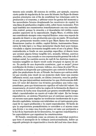 terreno más estable. EI sistema de crédito, por ejernplo, encarna
cierto poder de regulación de los usos dei dinero; los fiujos de dinero
pueden orientarse con el fin de estabilizar las relaciones entre la
producción y el consumo, y arbitrar entre los gastos dei momento y
las necesidades futuras desplazando los excedentes de capital de
una línea de producción o región a otra, sobre bases racionales. Pera
aquí también nos encontramos inmediatamente eon una contradicción central, porque la creación y el desembolso dei crédito nunca
pueden separarse de la especulación. Según Marx, el crédito debe
ser considerado siempre como «capital fictício», como una especie de
apuesta de dinero a una producción que aún no existe. EI resultado
es una permanente tensión entre lo que Marx 11ama «los sistemas
financioros» (cartas de crédito, capital ficticio, instrumentos financieros de todo tipo) y su «base monetaria» (basta hace poco tiempo,
vinculada a alguna mercancía tangible como el oro o la plata). Esta
contradicción se funda en una paradoja especifica: el dinero tiene
que asumir alguna forma tangible (oro, moneda, billetes, asientos
contables, etc.) aun cuando es una representación general de todo el
trabajo social. La cuestión acerca de cuál de las distintas representaciones tangibles es dinero «real» suele irrumpir en épocas de crisiso Eu media de una depresión econômica, ~qué es mejor? ~tener
certificados de titulas y acciones, billetes, oro o latas de atún? De esta también se desprende que quienquiera que controle la forma tangible (los productores de oro, el Estado, los bancos que emiten crédito) que resulta más «reab eu un momento dado tiene una enorme
influencia social, aun cuando, en última instancia, sean los productores y los que intercambian mercancías los que efectivamente definen «81 valor del dinero» (un término paradójico que todos comprendemos, pero que técnicamente significa «el valor dei valor»). En
consecuencia, eI control sobre las regIas de la formación de dinero es
un terreno de lucha muy disputado que genera considerable inseguridad e incertidumbre en cuanto ai «valor dei valor». En los booms
especulativos, un sistema fmanciero que aI comienzo aparece como
un recurso sano para regular las tendencias incoherentes de la producción capitalista, termina convirtiéndose en «el instrumento principal de la super-producción y la super-especulación». EI hecho de
que la arquitectura posmodernista se considere a sí misma como
una ficción y no como una función parece ser más que pertinente a
la luz de la reputación de los financistas, los agentes inmobiliarios y
los especuladores que organizan las construcciones.
EI Estado, constituido como un sistema de autoridad coercitivo
que tiene el monopolio de la violencia institucionalizada, define un
segundo principio de organización a través dei cual una elase domi-

128

 