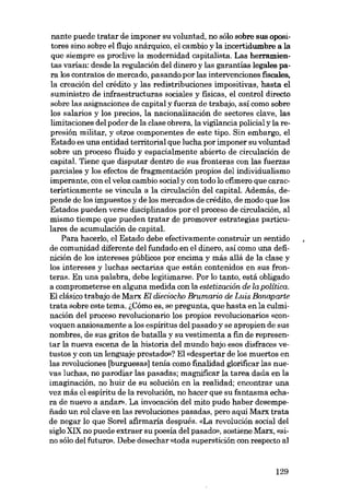 nante puede tratar de imponer su voluntad, no sólo sobre sus opositores sino sobre el flujo anárquico, el cambio y la incertidumbre a la
que siempre es proclive la modernidad capitalista. Las herramientas varian: desde la regulación deI dinero y las garantias legales para los contratos de mercado, pasando por las intervenciones fiscales,
la creación deI crédito y las redistribuciones impositivas, hasta el
suministro de iníraestructuras sociales y físicas, el control directo
sobre las asignaciones de capital y fuerza de trabajo, así como sobre
los salarios y los precios, la nacionalización de sectores clave, las
limi taciones deI poder de la elase obrera, la vigilancia policial y la represión militar, y otros componentes de este tipo. Sin embargo, el
Estado es una entidad territorial que lucha por imponer su voluntad
sobre un proceso fluido y espacialmente abierto de circulación de
capital. Tiene que disputar dentro de sus fronteras con las fuerzas
parciales y los efectos de fragmentación propios deI individualismo
imperante, con el veloz cambio social y con todo lo efímero que caracteristicamente se vincula a la circulación deI capital. Además, depende de los impuestos y de los mercados de crédito, de modo que los
Estados pueden verse disciplinados por el proceso de circulación, aI
mismo tiempo que pueden tratar de promover estrategias particulares de acumulación de capital.
Para hacerlo, el Estado debe efectivamente construir un sentido
de comunidad diferente deI fundado en el dinero, así como una definición de los intereses públicos por encima y más aliá de la elase y
los intereses y luchas sectarias que están contenidos en SUB fronteras. En una palabra, debe legitimarse. Por lo tanto, está obligado
a comprometerse en alguna medida con la estetizacián de la política.
EI elásico trabajo de Marx El diecioc/w Brumario de Luis Bonaparte
trata sobre este tema. i,Cómo es, se pregunta, que hasta en la culminación deI proceso revolucionaria los propios revolucionarias «convoquen ansiosamente a los espíritus deI pasado y se apropien de sus
nombres, de sus gritos de batalla y su vestimenta a fin de representar la nueva escena de la historia deI mundo bajo esos disfraces vetustos y con un lenguaje prestado»? EI «despertar de los muertos en
las revoluciones [burguesas] tenia como fmalidad glorificar las nuevas luchas, no parodiar las pasadas; magnificar la tarea dada en la
imaginación, no huir de su solución en la realidad; encontrar una
vez más el espíritu de la revolución, no hacer que su fantasma echara de nuevo a andar», La invocación deI mito pudo haber desempenado un rol elave en las revoluciones pasadas, pero aqui Marx trata
de negar lo que Sorel afirmaria después. «La revolución social deI
sigla XIX no puede extraer su poesia deI pasado», sostiene Marx, «sino sólo deI futuro». Debe desechar «toda superstición con respecto al

129

 