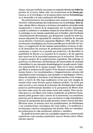 climas, sino que también nos ponen en contacto directo con todos los
pueblos de la tierra. Sobre todo, las revoluciones en la fuerza productiva, en la tecnología y en la ciencia abren nuevos horizontes para el desarrolio y la auto-realización dei hombre.
Es particularmente útil considerar estas nociones con relación aI
«heroico» enfrentamiento dei modernismo con la mitología. Esta última, afirma Marx, «domina y da forma a los poderes naturales en la
imaginación y a través de la imaginación; por lo tanto, desaparece
cuando se instaura el verdadero controI de estas fuerzas». En suma,
la mitología es un vinculo construido por el hombre, intermediador
e historicamente determinado, que desaparece cuando los seres humanos adquieren la capacidad de construir su historia de acuerdo
con la elección y el proyecto consciente (Raphael, 1981, pág, 89). Las
revoluciones tecnológicas que fueron posibles por la división del trabajo y el surgímiento de las ciencias materialistas tuvieron el efecto de demitificar los procesos de producción (justamente liamados
«misteriosi y «artes» en el periodo pre-moderno) y de descubrir la
posibilidad de liberar a la sociedad de la escasez y de los aspectos
más opresivos de la necesidad impuesta por la naturaleza. Este era
el aspecto positivo de la modernización capitalista. Sin embargo, el
problema era liberamos dei fetichismo dei intercambio de mercado
y demitificar (y por extensión demitologízar) el mundo social e histórico exactamente de la misma manera. Esta era la tarea científica
que Marx se propuso en EI capital. Pero siempre es posible, en particular frente a las incertidumbres y fragmentaciones propias dei
capitalismo (crisis econômicas, por ojemplo), re-mitologizar, volver a
tratar de controlar y dar forma a las fuerzas sociales en la imaginación y a través de elia, bajo condiciones en las que toda imagen de
control sobre estas fuerzas parece haberse perdido. La lucha por
crear un arte y una ciencia de la historia «do-mitologizados» (ambos
proyectos perfectamente factibles en la perspectiva de Marx) debe
ser vista como parte de esta lucha social más amplia. Pero esa batalia (para la cual Marx creia haber establecido un poderoso fundamento) podía ganarse sólo a través de la transición a un socialismo
poderoso que lo abarcara todo, que convirtiera en algo redundante e
irrisorio la apropiación dei mundo natural y social a través dei mito.
Mientras tanto, la tensión entre las mistificaciones, los fetichismos
y las construcciones mitológicas deI viejo orden, y la tendencia a
revolucionar nuestras concepciones del mundo, debe ser considerada central para la vida intelectual, artistica y científica.
Es desde la tensión entre las cualidades negativas y positivas dei
capitalismo como pueden construirse nuevas formas para definir
nuestra especie:

131

 