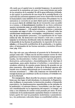 «De modo que el capital crea la sociedad burguesa y la apropiación
universal de la naturaleza así como el nexo social mismo por parte
de los miembros de la sociedad. De alli la gran influencia civilizadora dei capital; la producción de una etapa de la sociedad frente a la
cual todas las anteriores aparecen como meros desarrollos lacales de
la humanidad y como idolatria de la naturaleza. Por primera vez, la
naturaleza se convierte en un mero objeto para la especie humana,
en un puro objeto de utilidad; deja de ser reconocida como un poder
en sí mismo, y el descubrimiento teorético de SUB leyes autônomas
aparece meramente como un ardid destinado a someterla a las necesidades humanas (...) EI capital rebasa las barreras y prejuicios
nacionales así como el culto a la naturaleza, y [rebasa] todas las
satisfacciones tradieionales, restringidas, complacientes, enquistadas, de las necesidades presentes, y la reproducción de los viejos
estilos de vida. Es destructivo con relación a todo esto y constantemente lo revoluciona derribando todos los obstáculos que limitan
el desarrollo de las fuerzas de producción, la expansión de las necesidades, y el desarrollo multífacétíco de la producción, y la explotación y el íntercambio de las fuerzas naturales y mentales» (Grundrisse, pág. 410). ,
Hay algo más que una referencia ai proyecto de la Ilustración en
pasajes como este. Y Marx nos da muchos consejos acerca de cómo
podríamos reunir todas las resistencias esporádicas aunque generalizadas, los descontentas y Iuchas contra los aspectos opresivos,
destructivos, pulverizadores y desestabilizantes de la vida bajo el
capitalismo, para poder dominar el torbellino y convertirnos en
creadores colectivos de nuestra propia historia de acuerdo eon un
plan consciente. «En realidad, el reino de la libertad empieza sólo
cuando cesa el trabajo determinado por la necesidad y las consideraciones mundanas (...) Más aliá comienza ese desarrollo de la
energía humana que constituye un fin en sí mismo, el verdadero reino de la libertad».
Por consiguiente, Marx describe los procesos sociales dei capitalismo que dan lugar ai individualismo, la alienación, la fragmentación, lo efimero, la innovación, la destrucción creadora, el desarrollo
especulativo, los desplazamientos impredecibles en los métodos de
la producción y el consumo (deseos y necesidades), que dan lugar a
una transformación en la experiencia dei espacio y el tiempo, así
como a una dinâmica de cambio social pautada por crisis. Si estas
condiciones de la modernización capitalista forman el contexto material a partir dei cuallos pensadores modernistas y posmodernistas y los productores culturales forjan su sensibilidad estética, sus

132

 
