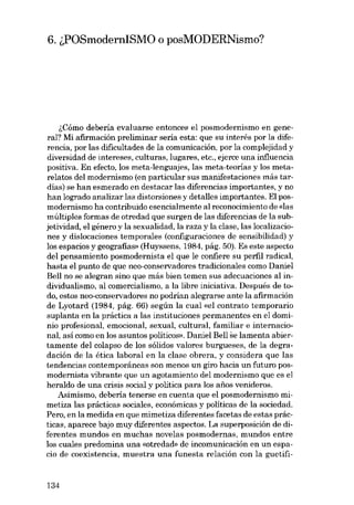 6. ~POSmodernISMO o posMODERNismo?

~Cómo debería evaluarse entonces el posmodernismo en general? Mi afirmación preliminar seria esta: que eu interés por la dife-

rencia, por las <lificultades de la comunicación, por la complejidad y
diversidad de intereses, culturas, lugares, etc., ejerce una influencia
positiva. Eu efecto, los meta-lenguajes, las meta-teorias y los meta-

relatos dei modernismo (en particular sus manifestaciones más tardías) se han esmerado en destacar las diferencias importantes, y no

han logrado analizar las distorsiones y detal!es importantes. EI posmodernismo ha contribuido esencialmente aI reconocimiento de «las

múltiples formas de otredad que surgen de las diferencias de la subjetividad, el género y la sexualidad, la raza y la clase, las localizaciones y dislocaciones temporales (configuraciones de sensibilidad) y
los espacios y geografias» (Huyssens, 1984, pág. 50). Es este aspecto
dei pensamiento posmodernista el que le confiere su perfil radical,
hasta el punto de que nea-conservadores tradicionales como Daniel
Bell no se alegran sino que más bien temeu sus adecuaciones al individualismo, al comercialismo, a la libre iniciativa. Después de todo, estas nea-conservadores no podrían alegrarse ante la afirmación
de Lyotard (1984, pág. 66) según la cual «el contrato temporario
suplanta en la práctica a las instituciones permanentes en el dominio profesional, emocional, sexual, cultural, familiar e internacio-

nal, así como en los asuntos politicos». Daniel Bel! se lamenta abiertamente dei colapso de los sólidos valores burgueses, de la degradación de la ética laboral en la clase obrera, y considera que las
tendencias contemporâneas son menos un giro hacia un futuro posmodernista vibrante que un agotamiento deI modernismo que es el
heraldo de una crisis social y política para los anos venideros.
Asimismo, debería tenerse en cuenta que el posmodernismo mimetiza las prácticas sociales, económicas y políticas de la sociedad.
Pero, en la medida en que mimetiza diferentes facetas de estas prác-

ticas, aparece bajo muy diferentes aspectos. La superposición de diferentes mundos en muchas novelas posmodernas, mundos entre
los cuales predomina una «otredad» de incomunicación en un espacio de coexistencia, muestra una funesta relación con la guetifi-

134

 