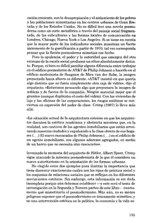 cación creciente, con la desapropiación y el aislamiento de los pobres
y las poblaciones minoritarias en los centros urbanos de Gran Bretafia y de los Estados Unidos. No es difícilleer una novela posmoderna como un corte metafórico a través del paisaje social fragmentado, de las subculturas y las formas locales de comunicación en
Londres, Chicago, Nueva York o Los Angeles. Si se tiene en cuenta
que la mayor parte de los indicadores sociales muestran un fuerte
incremento de la guetificación a partir de 1970, tal vez corresponda
pensar que la ficción posmoderna mimetiza ese hecho.
Pero la opulencia, el poder y la autoridad que emergen dei otro
extremo de la escala social producen un ethos absolutamente distinto. Porque, si bien es difícil percibir alguna diferencia entre trabajar
en el edificio posmoderno de AT&T de Philip Johnson o hacerlo en el
edificio modernista de Seagram de Mies van der Rohe, la imagen
proyectada hacia afuera es diferente. «AT&T insistió en que queria
algo distinto que no fuera simplemente otra caja de vidrio», dijo el
arquitecto. «Estuvimos pensando algo que proyectara la imagen de
nobleza y de fuerza de la companía. Ningún material mejor que el
granito» (aunque duplicaba el costo dei vidrio). Con las viviendas de
lujo y las oficinas de las corporaciones, los rasgos estéticos se convierten en expresión dei poder de clase. Crimp (1987) lo !leva más
a!lá:
«La situación actual de la arquitectura consiste en que los arquitectos discuten la estética académica y abstracta mientras que, en la
realidad, son cautivos de los agentes inmobiliarios que están arrui-

nando nuestras ciudades y expulsando a la clase obrera de sus hogares (. ..) EI nuevo rascacielos de Philip Johnson (...) es el edifício de
un agente inmobiliario, con algunos aderezos agregados, en medio
de un barrio que no necesita otro rascacielos».
Invocando la memoria dei arquitecto de Hitler, Albert Speer, Crimp
sigue atacando la máscara posmodernista de lo que él considera un
nuevo autoritarismo en la orientación de las formas urbanas.

He elegido estos dos ejemplos para ilustrar la importancia que
tiene discernir exactamente cuáles son los tipos de práctica social y
los conjuntos de relaciones sociales que se reflejan en los diferentes
movimientos estéticos. Sin embargo, esta información es sin duda

incompleta porque aún debemos establecer -y este será el tema de
investigación en la Segunda y Tercera partes de este libro-- exactamente qué mimetizaría el posmodernismo. Más aún, no es menos
peligroso suponer que el posmodernismo es únicamente mimético, y
no una intervención estética en la política, la economía y la vida so-

135

 