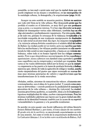 pesadilla, es tan real o quizá más real que la ciudad dura que uno
puede emplazar en los mapas y estadísticas, en las monografias de
la sociología urbana, la demografia y la arquitectura» (págs. 9-10).
Aunque en este sentido se muestra positivo. Raban no sostiene
que todo esté bien en la vida urbana. Hay demasíada gente que ha
perdído el rumbo en ellaberinto, es muy fácíl que nos perdamos
unos a otros, o a nosotros mismos. Y si hay algo liberador en la posíbilidad de desempenar varios roles diferentes, también hay en ello
algo abrumador y profundamente inquietante. Por otra parte, debajo de todo eso, persíste la amenaza de la víolencia inexplicable y la
inevítable compafiia de esa tendencia omnípresente de disolución
de la vída social en el caos total. En rigor, los crimenes ínexplícables
y la víolencia urbana fortuita constituyen el eslabón débil dei relato
de Raban. La ciudad puede ser un teatro, pero eso significa que también los malhechores y los villanos pueden instalarse en ella convirtiendo la vída socíal en una tragícomedia, y hasta en un víolento melodrama, sobre todo si no hemos logrado leer los códigos oorrectamente. Pese a que «dependemos necesariamente de las superficies y
apariencias», nunca sabemos eon claridad cómo aprender a percibir
esas superfícies eon la comprensión y seriedad que requieren. Esta
tarea se ha vuelto doblemente dificil por la forma en que la ínícíatíva empresaria se ha puesto a la tarea de producir fantasía y dísfraz,
mientras que, detrás de toda la agítación de códigos y modas, acecha
cierto «imperialismo deI gusto- que sigue recreando en nuevas formas esas mismas jerarquías de valores y significaciones que las
transformaciones de la moda socavaban:
«Senales, estilos, sistemas de comunicación veloces, altamenteeonvencionalizados, son el alma de la gran ciudad. Y cuando estos sístemas se derrumban ----<:uando perdemos la posibilidad de manejar la
gramática de la vida urbana-, domina [Ia violencia]. La cíudad,
nuestra gran forma moderna, es maleable, dócil a la deslumbrante y
lujuriosa multiplicidad de vídas, suefios e interpretaciones. Pero las
mismas cualidades plásticas que hacen que la gran cíudad sea liberadora de la identidad humana también son la causa de su especíal
vulnerabilidad a la psicosis y a la pesadilla totalitária».
Se percibe en este pasaje una fuerte influencia dei critico literario
francés Roland Barthes y, por cíerto, el texto clásico de ese escritor,
El grado cera de la escritura, es mencionado especialmente en más
de una ocasión. Así como el estilo de la arquitectura modernista de
Le Corbusier (lámina 1.1) es la bête noire en el diseno de Raban, Scft.

19

 